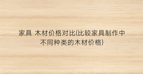 家具 木材价格对比(比较家具制作中不同种类的木材价格)